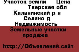 Участок земли . › Цена ­ 500 000 - Тверская обл., Калининский р-н, Селино д. Недвижимость » Земельные участки продажа   